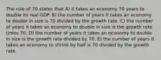 The rule of 70 states that A) it takes an economy 70 years to double its real GDP. B) the number of years it takes an economy to double in size is 70 divided by the growth rate. C) the number of years it takes an economy to double in size is the growth rate times 70. D) the number of years it takes an economy to double in size is the growth rate divided by 70. E) the number of years it takes an economy to shrink by half is 70 divided by the growth rate.