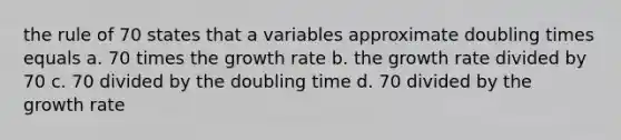 the rule of 70 states that a variables approximate doubling times equals a. 70 times the growth rate b. the growth rate divided by 70 c. 70 divided by the doubling time d. 70 divided by the growth rate