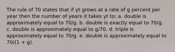 The rule of 70 states that if yt grows at a rate of g percent per year then the number of years it takes yt to: a. double is approximately equal to 70/g. b. double is exactly equal to 70/g. c. double is approximately equal to g/70. d. triple is approximately equal to 70/g. e. double is approximately equal to 70/(1 + g).