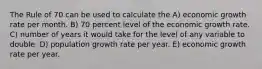 The Rule of 70 can be used to calculate the A) economic growth rate per month. B) 70 percent level of the economic growth rate. C) number of years it would take for the level of any variable to double. D) population growth rate per year. E) economic growth rate per year.