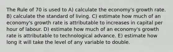 The Rule of 70 is used to A) calculate the economy's growth rate. B) calculate the standard of living. C) estimate how much of an economy's growth rate is attributable to increases in capital per hour of labour. D) estimate how much of an economy's growth rate is attributable to technological advance. E) estimate how long it will take the level of any variable to double.