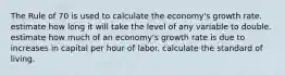 The Rule of 70 is used to calculate the economy's growth rate. estimate how long it will take the level of any variable to double. estimate how much of an economy's growth rate is due to increases in capital per hour of labor. calculate the standard of living.