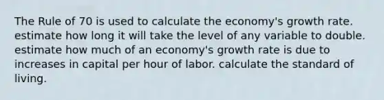 The Rule of 70 is used to calculate the economy's growth rate. estimate how long it will take the level of any variable to double. estimate how much of an economy's growth rate is due to increases in capital per hour of labor. calculate the standard of living.