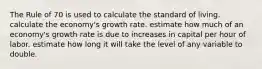 The Rule of 70 is used to calculate the standard of living. calculate the economy's growth rate. estimate how much of an economy's growth rate is due to increases in capital per hour of labor. estimate how long it will take the level of any variable to double.