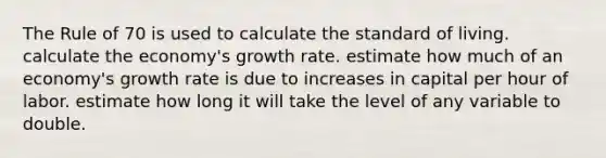 The Rule of 70 is used to calculate the standard of living. calculate the economy's growth rate. estimate how much of an economy's growth rate is due to increases in capital per hour of labor. estimate how long it will take the level of any variable to double.