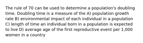 The rule of 70 can be used to determine a population's doubling time. Doubling time is a measure of the A) population growth rate B) environmental impact of each individual in a population C) length of time an individual born in a population is expected to live D) average age of the first reproductive event per 1,000 women in a country