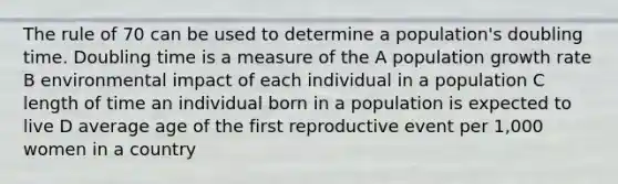 The rule of 70 can be used to determine a population's doubling time. Doubling time is a measure of the A population growth rate B environmental impact of each individual in a population C length of time an individual born in a population is expected to live D average age of the first reproductive event per 1,000 women in a country