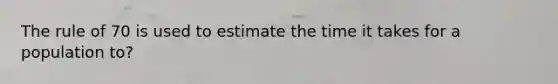 The rule of 70 is used to estimate the time it takes for a population to?