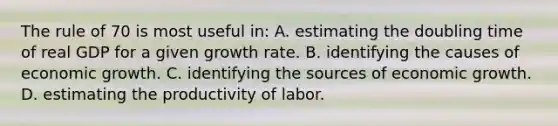 The rule of 70 is most useful in: A. estimating the doubling time of real GDP for a given growth rate. B. identifying the causes of economic growth. C. identifying the sources of economic growth. D. estimating the productivity of labor.