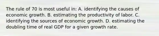 The rule of 70 is most useful in: A. identifying the causes of economic growth. B. estimating the productivity of labor. C. identifying the sources of economic growth. D. estimating the doubling time of real GDP for a given growth rate.