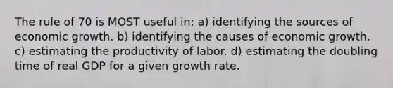 The rule of 70 is MOST useful in: a) identifying the sources of economic growth. b) identifying the causes of economic growth. c) estimating the productivity of labor. d) estimating the doubling time of real GDP for a given growth rate.