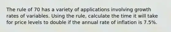 The rule of 70 has a variety of applications involving growth rates of variables. Using the rule, calculate the time it will take for price levels to double if the annual rate of inflation is 7.5%.