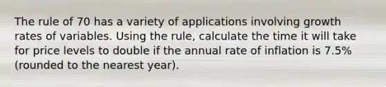 The rule of 70 has a variety of applications involving growth rates of variables. Using the rule, calculate the time it will take for price levels to double if the annual rate of inflation is 7.5% (rounded to the nearest year).