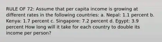 RULE OF 72: Assume that per capita income is growing at different rates in the following countries: a. Nepal: 1.1 percent b. Kenya: 1.7 percent c. Singapore: 7.2 percent d. Egypt: 3.9 percent How long will it take for each country to double its income per person?