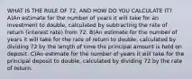 WHAT IS THE RULE OF 72, AND HOW DO YOU CALCULATE IT? A)An estimate for the number of years it will take for an investment to double, calculated by subtracting the rate of return (interest rate) from 72. B)An estimate for the number of years it will take for the rate of return to double, calculated by dividing 72 by the length of time the principal amount is held on deposit. C)An estimate for the number of years it will take for the principal deposit to double, calculated by dividing 72 by the rate of return.