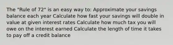 The "Rule of 72" is an easy way to: Approximate your savings balance each year Calculate how fast your savings will double in value at given interest rates Calculate how much tax you will owe on the interest earned Calculate the length of time it takes to pay off a credit balance