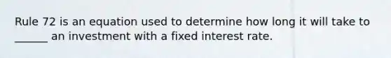 Rule 72 is an equation used to determine how long it will take to ______ an investment with a fixed interest rate.