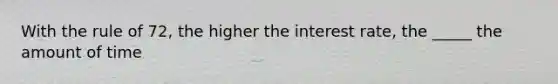 With the rule of 72, the higher the interest rate, the _____ the amount of time