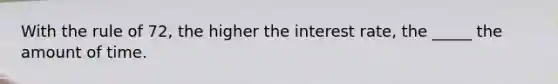 With the rule of 72, the higher the interest rate, the _____ the amount of time.
