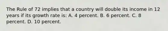 The Rule of 72 implies that a country will double its income in 12 years if its growth rate is: A. 4 percent. B. 6 percent. C. 8 percent. D. 10 percent.