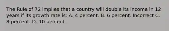 The Rule of 72 implies that a country will double its income in 12 years if its growth rate is: A. 4 percent. B. 6 percent. Incorrect C. 8 percent. D. 10 percent.