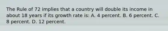 The Rule of 72 implies that a country will double its income in about 18 years if its growth rate is: A. 4 percent. B. 6 percent. C. 8 percent. D. 12 percent.