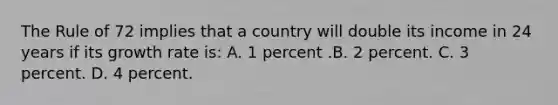 The Rule of 72 implies that a country will double its income in 24 years if its growth rate is: A. 1 percent .B. 2 percent. C. 3 percent. D. 4 percent.