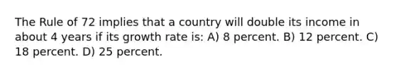 The Rule of 72 implies that a country will double its income in about 4 years if its growth rate is: A) 8 percent. B) 12 percent. C) 18 percent. D) 25 percent.