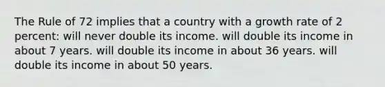 The Rule of 72 implies that a country with a growth rate of 2 percent: will never double its income. will double its income in about 7 years. will double its income in about 36 years. will double its income in about 50 years.