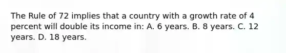 The Rule of 72 implies that a country with a growth rate of 4 percent will double its income in: A. 6 years. B. 8 years. C. 12 years. D. 18 years.