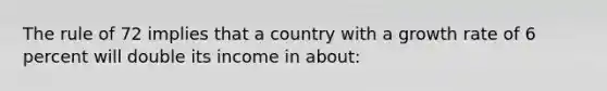 The rule of 72 implies that a country with a growth rate of 6 percent will double its income in about: