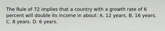 The Rule of 72 implies that a country with a growth rate of 6 percent will double its income in about: A. 12 years. B. 16 years. C. 8 years. D. 6 years.