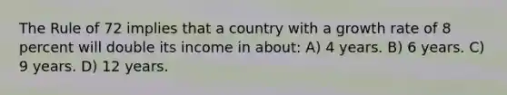 The Rule of 72 implies that a country with a growth rate of 8 percent will double its income in about: A) 4 years. B) 6 years. C) 9 years. D) 12 years.