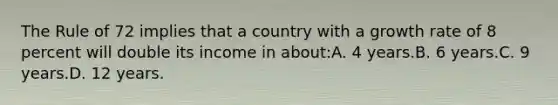 The Rule of 72 implies that a country with a growth rate of 8 percent will double its income in about:A. 4 years.B. 6 years.C. 9 years.D. 12 years.