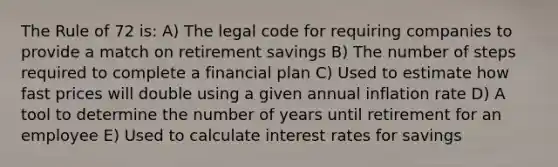 The Rule of 72 is: A) The legal code for requiring companies to provide a match on retirement savings B) The number of steps required to complete a financial plan C) Used to estimate how fast prices will double using a given annual inflation rate D) A tool to determine the number of years until retirement for an employee E) Used to calculate interest rates for savings