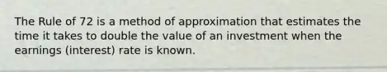 The Rule of 72 is a method of approximation that estimates the time it takes to double the value of an investment when the earnings (interest) rate is known.