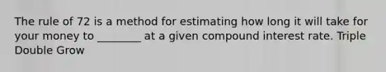 The rule of 72 is a method for estimating how long it will take for your money to ________ at a given <a href='https://www.questionai.com/knowledge/k07TQ6sK1u-compound-interest' class='anchor-knowledge'>compound interest</a> rate. Triple Double Grow