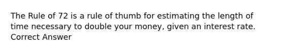 The Rule of 72 is a rule of thumb for estimating the length of time necessary to double your money, given an interest rate. Correct Answer