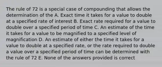 The rule of 72 is a special case of compounding that allows the determination of the A. Exact time it takes for a value to double at a specified rate of interest B. Exact rate required for a value to double over a specified period of time C. An estimate of the time it takes for a value to be magnified to a specified level of magnification D. An estimate of either the time it takes for a value to double at a specified rate, or the rate required to double a value over a specified period of time can be determined with the rule of 72 E. None of the answers provided is correct