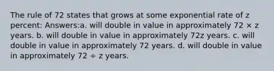 The rule of 72 states that grows at some exponential rate of z percent: Answers:a. will double in value in approximately 72 × z years. b. will double in value in approximately 72z years. c. will double in value in approximately 72 years. d. will double in value in approximately 72 ÷ z years.