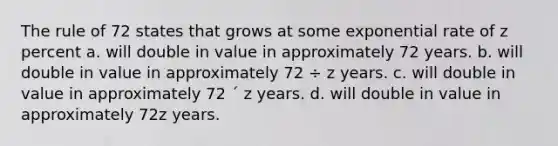 The rule of 72 states that grows at some exponential rate of z percent a. will double in value in approximately 72 years. b. will double in value in approximately 72 ÷ z years. c. will double in value in approximately 72 ´ z years. d. will double in value in approximately 72z years.