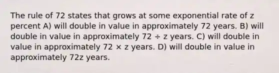 The rule of 72 states that grows at some exponential rate of z percent A) will double in value in approximately 72 years. B) will double in value in approximately 72 ÷ z years. C) will double in value in approximately 72 × z years. D) will double in value in approximately 72z years.