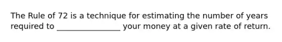 The Rule of 72 is a technique for estimating the number of years required to ________________ your money at a given rate of return.