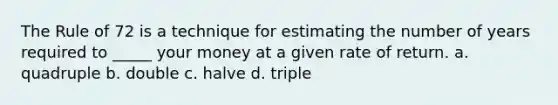 The Rule of 72 is a technique for estimating the number of years required to _____ your money at a given rate of return. a. quadruple b. double c. halve d. triple