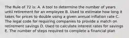 The Rule of 72 is: A. A tool to determine the number of years until retirement for an employee B. Used to estimate how long it takes for prices to double using a given annual inflation rate C. The legal code for requiring companies to provide a match on retirement savings D. Used to calculate interest rates for savings E. The number of steps required to complete a financial plan