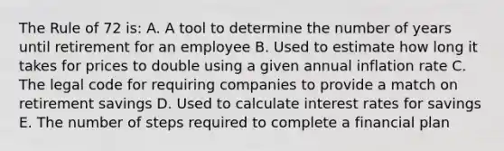 The Rule of 72 is: A. A tool to determine the number of years until retirement for an employee B. Used to estimate how long it takes for prices to double using a given annual inflation rate C. The legal code for requiring companies to provide a match on retirement savings D. Used to calculate interest rates for savings E. The number of steps required to complete a financial plan