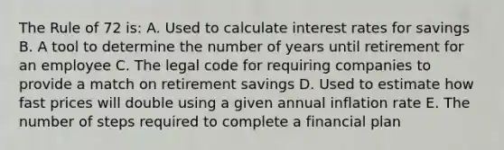 The Rule of 72 is: A. Used to calculate interest rates for savings B. A tool to determine the number of years until retirement for an employee C. The legal code for requiring companies to provide a match on retirement savings D. Used to estimate how fast prices will double using a given annual inflation rate E. The number of steps required to complete a financial plan