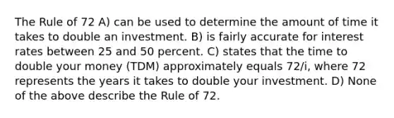 The Rule of 72 A) can be used to determine the amount of time it takes to double an investment. B) is fairly accurate for interest rates between 25 and 50 percent. C) states that the time to double your money (TDM) approximately equals 72/i, where 72 represents the years it takes to double your investment. D) None of the above describe the Rule of 72.