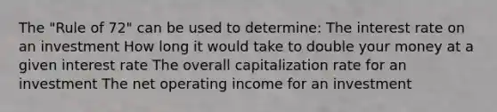 The "Rule of 72" can be used to determine: The interest rate on an investment How long it would take to double your money at a given interest rate The overall capitalization rate for an investment The net operating income for an investment