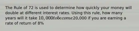 The Rule of 72 is used to determine how quickly your money will double at different interest rates. Using this rule, how many years will it take 10,000 to become20,000 if you are earning a rate of return of 8%